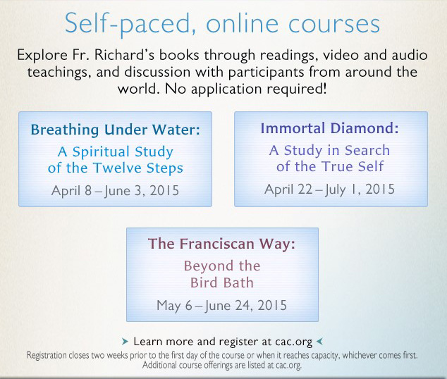 Self-paced, online courses -- Explore Fr. Richard's books through readings, video and audio teachings, and discussion with participants from around the world. No application required! **Breathing Under Water** --  A Spiritual Study of the Twelve Steps April 8 - June 3, 2015 **Immortal Diamond** --  A Study in Search of the True Self April 22 - July 1, 2015 **The Franciscan Way** --  Beyond the Bird Bath May 6 - June 24, 2015 -- Learn more and register at cac.org -- -Registration closes two weeks prior to the first day of the course or when it reaches capacity, whichever comes first. Additional course offerings are listed at cac.org.