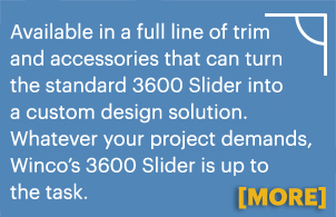 Available in a full line of trim and accessories that can turn the standard 3600 Slider into a custom design solution. Whatever your project demands, Winco?s 3600 Slider is up to the task. More information.