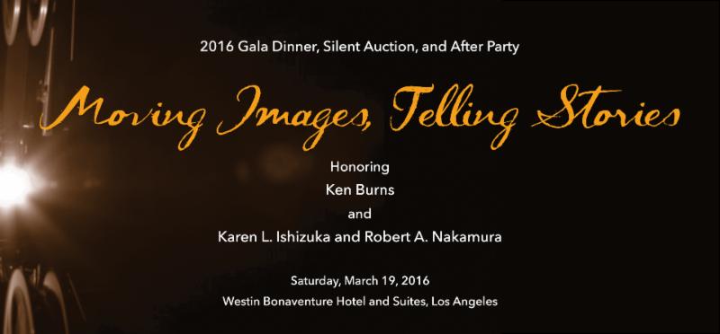 2016 Gala Dinner, Silent Auction, and After Party - Moving Images, Telling Stories. Honoring Ken Burns and Karen L. Ishizuka and Robert A. Nakamura. Saturday, March 19, 2016. Westin Bonaventure Hotel and Suites, Los Angeles