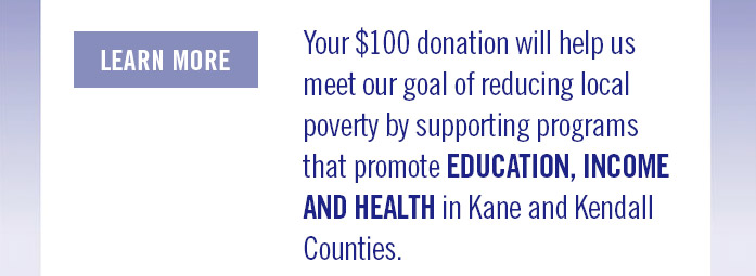 Your 100$ donation will help us meet our goals of reducing local poverty by supporting programs that promote EDUCATION, INCOME AND HEALTH in Kane and Kendall Counties.
